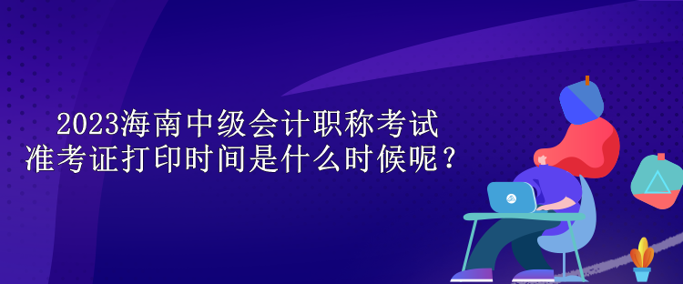 2023海南中級會(huì)計(jì)職稱考試準(zhǔn)考證打印時(shí)間是什么時(shí)候呢？