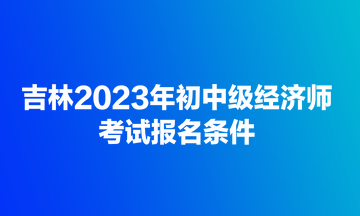 吉林2023年初中級(jí)經(jīng)濟(jì)師考試報(bào)名條件