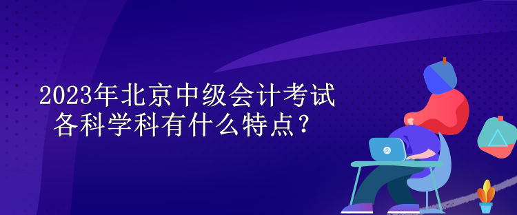 2023年北京中級會計考試各科學(xué)科有什么特點？