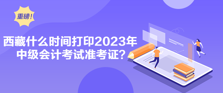 西藏什么時間打印2023年中級會計考試準(zhǔn)考證？