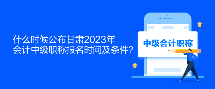 什么時候公布甘肅2023年會計中級職稱報名時間及條件？