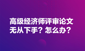 高級經(jīng)濟(jì)師評審論文無從下手？怎么辦？