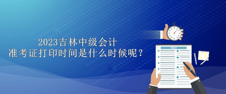 2023吉林中級會計準(zhǔn)考證打印時間是什么時候呢？