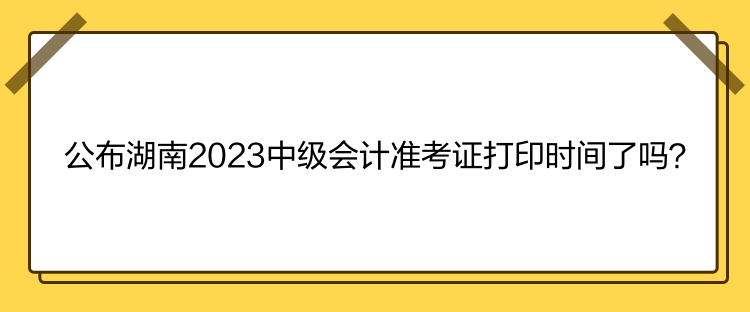 公布湖南2023中級(jí)會(huì)計(jì)準(zhǔn)考證打印時(shí)間了嗎？