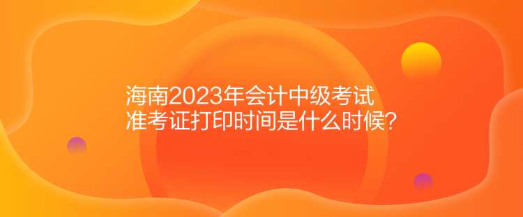 海南2023年會計中級考試準考證打印時間是什么時候？