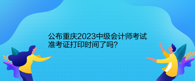 公布重慶2023中級(jí)會(huì)計(jì)師考試準(zhǔn)考證打印時(shí)間了嗎？