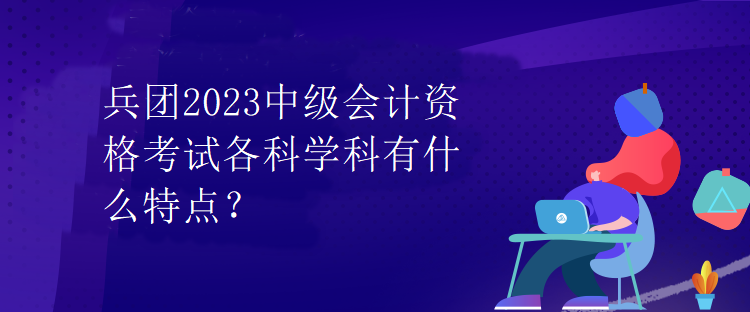 兵團(tuán)2023中級(jí)會(huì)計(jì)資格考試各科學(xué)科有什么特點(diǎn)？