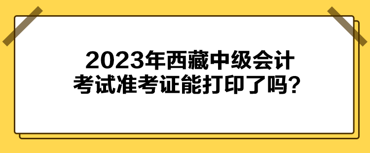 2023年西藏中級(jí)會(huì)計(jì)考試準(zhǔn)考證能打印了嗎？