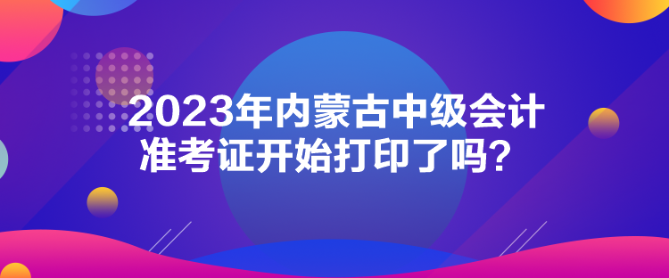 2023年內(nèi)蒙古中級(jí)會(huì)計(jì)準(zhǔn)考證開始打印了嗎？