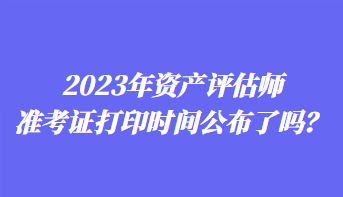 2023年資產(chǎn)評估師準(zhǔn)考證打印時間公布了嗎？