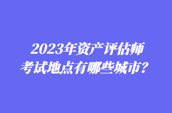 2023年資產(chǎn)評(píng)估師考試地點(diǎn)有哪些城市？