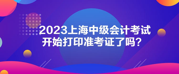 2023上海中級會(huì)計(jì)考試開始打印準(zhǔn)考證了嗎？