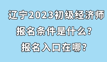 遼寧2023初級(jí)經(jīng)濟(jì)師報(bào)名條件是什么？報(bào)名入口在哪？