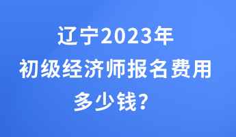 遼寧2023年初級經濟師報名費用多少錢？