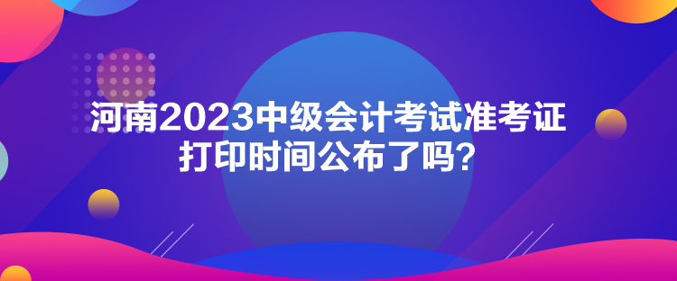 河南2023中級(jí)會(huì)計(jì)考試準(zhǔn)考證打印時(shí)間公布了嗎？