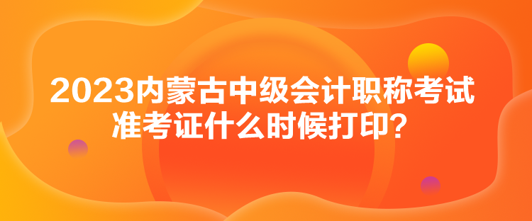 2023內(nèi)蒙古中級會計職稱考試準(zhǔn)考證什么時候打印？