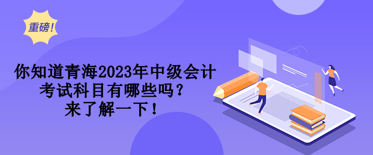 你知道青海2023年中級會計考試科目有哪些嗎？來了解一下！