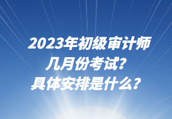 2023年初級審計師幾月份考試？具體安排是什么？