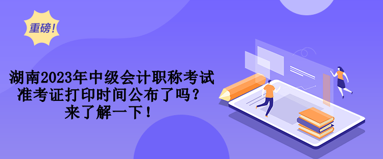 湖南2023年中級會計職稱考試準考證打印時間公布了嗎？來了解一下！