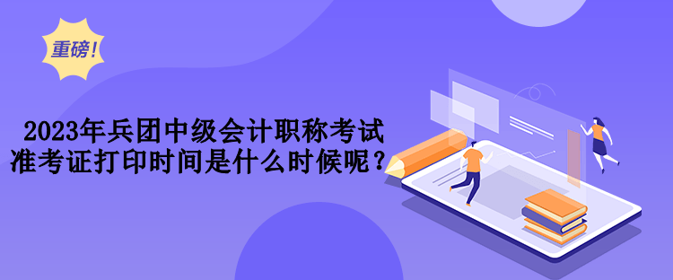 2023年兵團中級會計職稱考試準考證打印時間是什么時候呢？