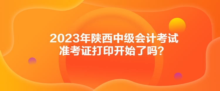 2023年陜西中級會計考試準(zhǔn)考證打印開始了嗎？