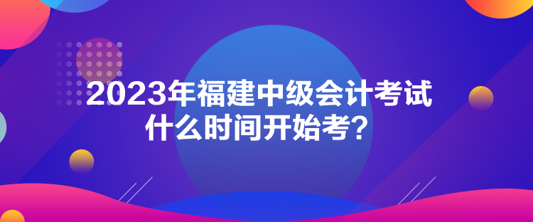 2023年福建中級會計考試什么時間開始考？