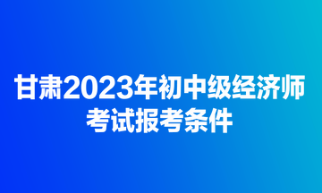 甘肅2023年初中級經(jīng)濟師考試報考條件