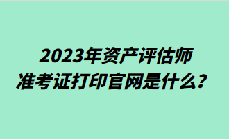 2023年資產(chǎn)評估師準(zhǔn)考證打印官網(wǎng)是什么？