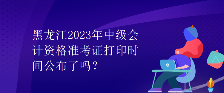 黑龍江2023年中級會計(jì)資格準(zhǔn)考證打印時(shí)間公布了嗎？