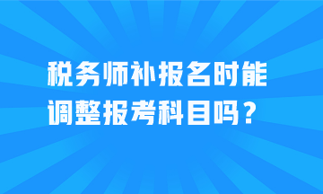 稅務(wù)師補報名時能調(diào)整報考科目嗎？