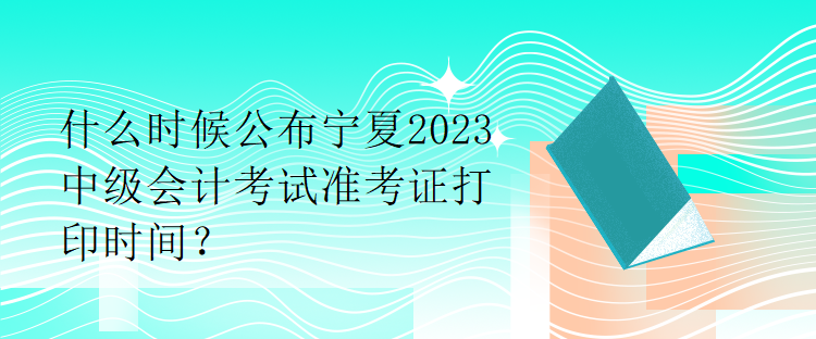 什么時(shí)候公布寧夏2023中級(jí)會(huì)計(jì)考試準(zhǔn)考證打印時(shí)間？