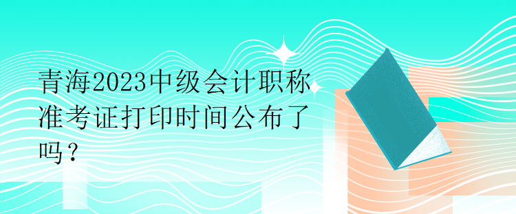 青海2023中級(jí)會(huì)計(jì)職稱準(zhǔn)考證打印時(shí)間公布了嗎？