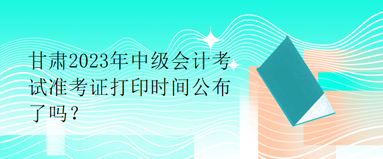 甘肅2023年中級會計考試準(zhǔn)考證打印時間公布了嗎？