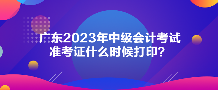 廣東2023年中級會計(jì)考試準(zhǔn)考證什么時候打印？