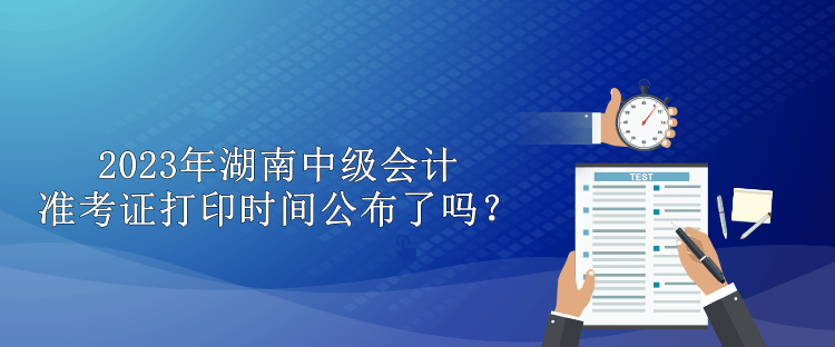 2023年湖南中級會計準考證打印時間公布了嗎？