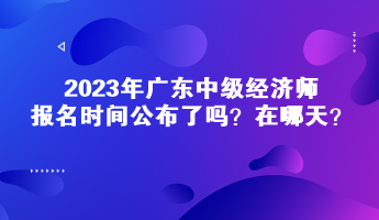 2023年廣東中級經(jīng)濟(jì)師報(bào)名時(shí)間公布了嗎？在哪天？