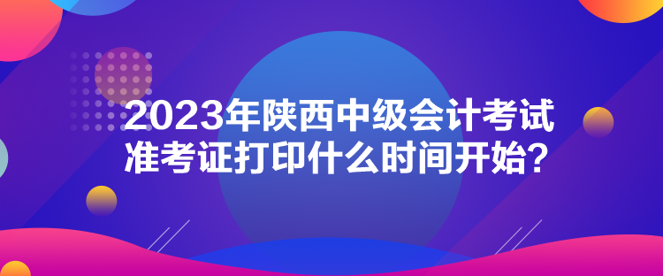 2023年陜西中級會(huì)計(jì)考試準(zhǔn)考證打印什么時(shí)間開始？