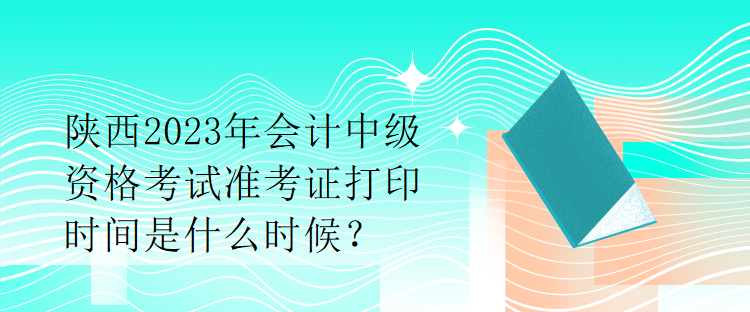 陜西2023年會計中級資格考試準(zhǔn)考證打印時間是什么時候？