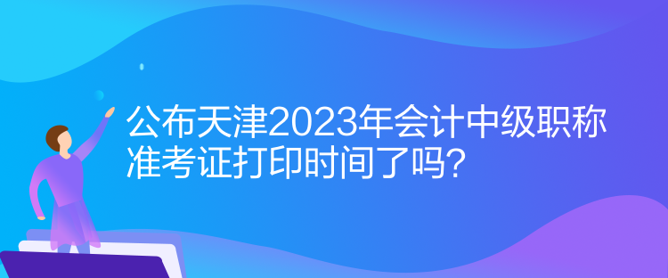 公布天津2023年會(huì)計(jì)中級(jí)職稱(chēng)準(zhǔn)考證打印時(shí)間了嗎？