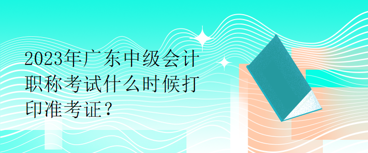 2023年廣東中級(jí)會(huì)計(jì)職稱考試什么時(shí)候打印準(zhǔn)考證？