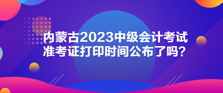 內(nèi)蒙古2023中級會計考試準(zhǔn)考證打印時間公布了嗎？