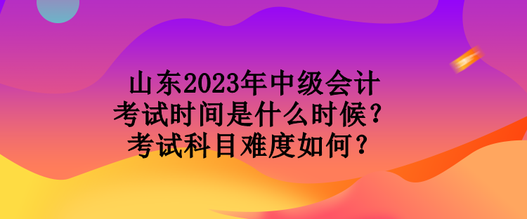 山東2023年中級會(huì)計(jì)考試時(shí)間是什么時(shí)候？考試科目難度如何？