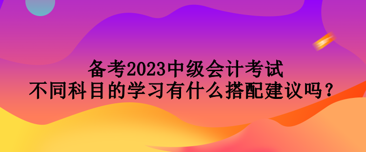 備考2023中級會計(jì)考試 不同科目的學(xué)習(xí)有什么搭配建議嗎？