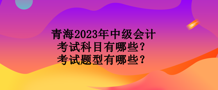 青海2023年中級(jí)會(huì)計(jì)考試科目有哪些？考試題型有哪些？