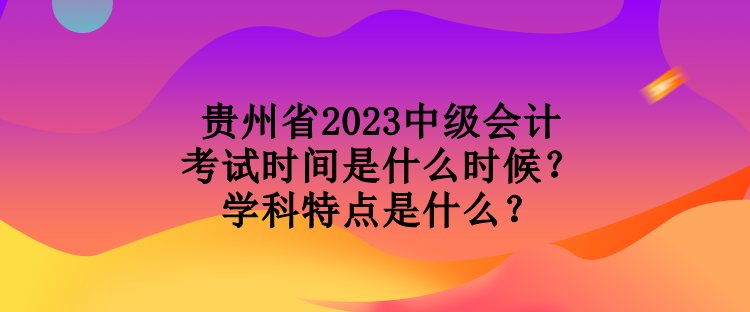 貴州省2023中級會計考試時間是什么時候？學(xué)科特點是什么？