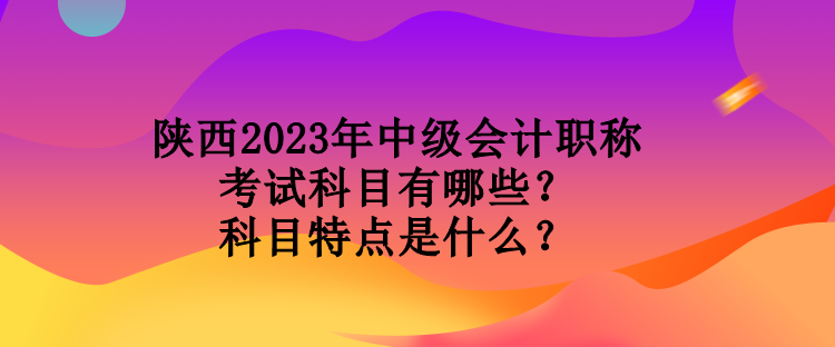 陜西2023年中級會計職稱考試科目有哪些？科目特點(diǎn)是什么？