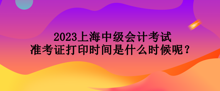 2023上海中級會計(jì)考試準(zhǔn)考證打印時間是什么時候呢？