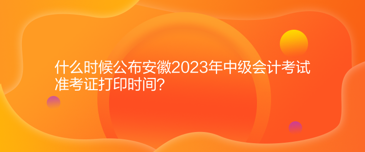 什么時候公布安徽2023年中級會計考試準(zhǔn)考證打印時間？