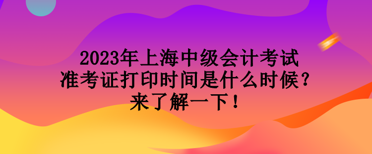 2023年上海中級會計考試準考證打印時間是什么時候？來了解一下！