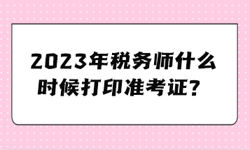 2023年稅務(wù)師什么時(shí)候打印準(zhǔn)考證？